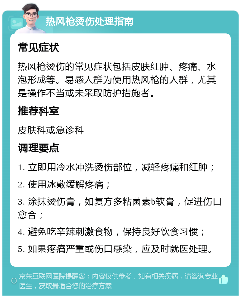 热风枪烫伤处理指南 常见症状 热风枪烫伤的常见症状包括皮肤红肿、疼痛、水泡形成等。易感人群为使用热风枪的人群，尤其是操作不当或未采取防护措施者。 推荐科室 皮肤科或急诊科 调理要点 1. 立即用冷水冲洗烫伤部位，减轻疼痛和红肿； 2. 使用冰敷缓解疼痛； 3. 涂抹烫伤膏，如复方多粘菌素b软膏，促进伤口愈合； 4. 避免吃辛辣刺激食物，保持良好饮食习惯； 5. 如果疼痛严重或伤口感染，应及时就医处理。