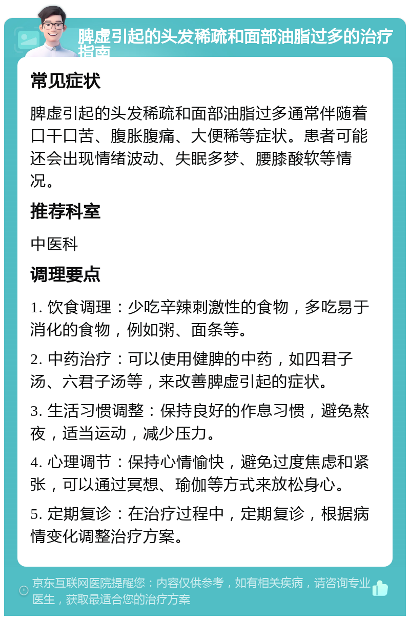 脾虚引起的头发稀疏和面部油脂过多的治疗指南 常见症状 脾虚引起的头发稀疏和面部油脂过多通常伴随着口干口苦、腹胀腹痛、大便稀等症状。患者可能还会出现情绪波动、失眠多梦、腰膝酸软等情况。 推荐科室 中医科 调理要点 1. 饮食调理：少吃辛辣刺激性的食物，多吃易于消化的食物，例如粥、面条等。 2. 中药治疗：可以使用健脾的中药，如四君子汤、六君子汤等，来改善脾虚引起的症状。 3. 生活习惯调整：保持良好的作息习惯，避免熬夜，适当运动，减少压力。 4. 心理调节：保持心情愉快，避免过度焦虑和紧张，可以通过冥想、瑜伽等方式来放松身心。 5. 定期复诊：在治疗过程中，定期复诊，根据病情变化调整治疗方案。