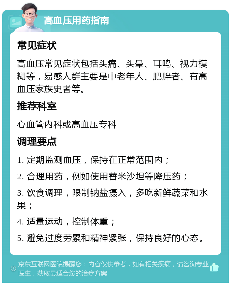 高血压用药指南 常见症状 高血压常见症状包括头痛、头晕、耳鸣、视力模糊等，易感人群主要是中老年人、肥胖者、有高血压家族史者等。 推荐科室 心血管内科或高血压专科 调理要点 1. 定期监测血压，保持在正常范围内； 2. 合理用药，例如使用替米沙坦等降压药； 3. 饮食调理，限制钠盐摄入，多吃新鲜蔬菜和水果； 4. 适量运动，控制体重； 5. 避免过度劳累和精神紧张，保持良好的心态。