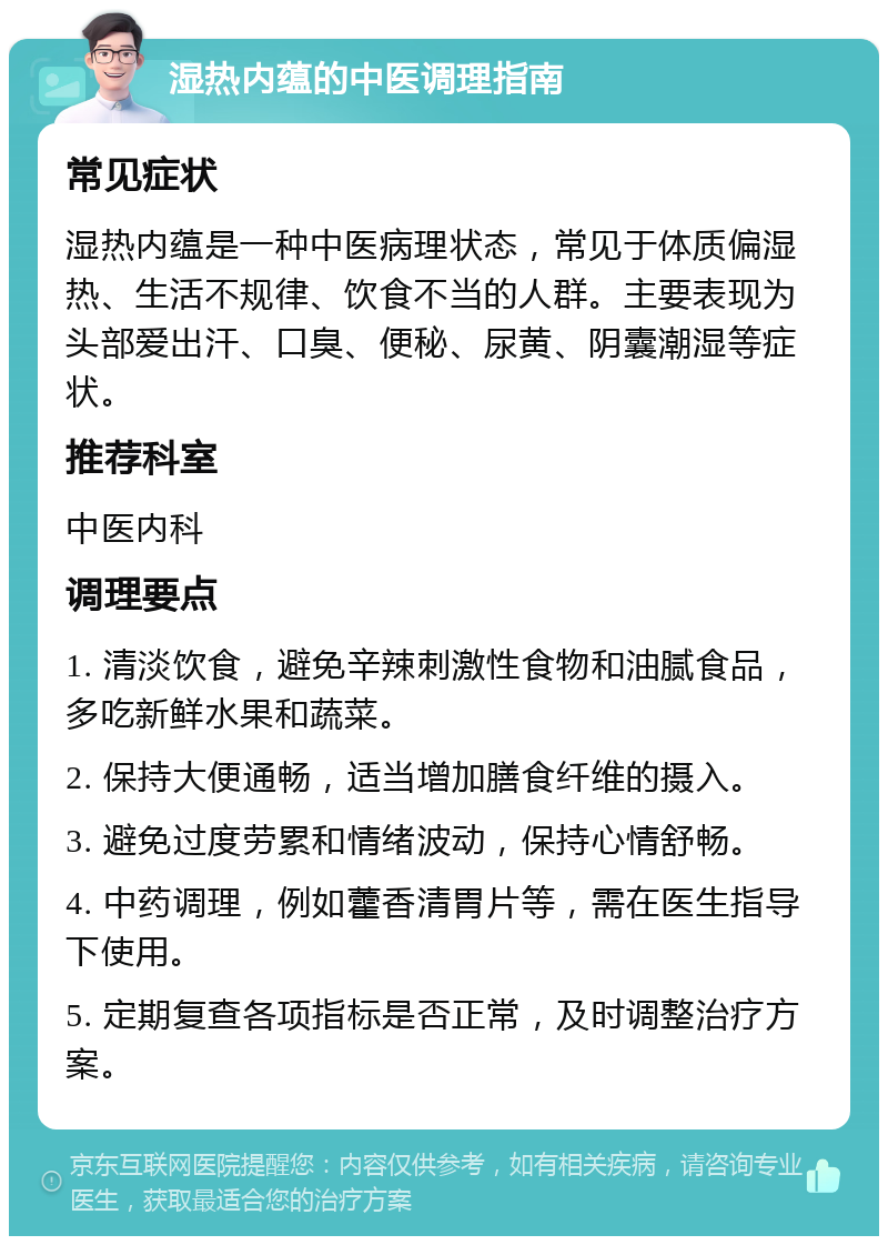 湿热内蕴的中医调理指南 常见症状 湿热内蕴是一种中医病理状态，常见于体质偏湿热、生活不规律、饮食不当的人群。主要表现为头部爱出汗、口臭、便秘、尿黄、阴囊潮湿等症状。 推荐科室 中医内科 调理要点 1. 清淡饮食，避免辛辣刺激性食物和油腻食品，多吃新鲜水果和蔬菜。 2. 保持大便通畅，适当增加膳食纤维的摄入。 3. 避免过度劳累和情绪波动，保持心情舒畅。 4. 中药调理，例如藿香清胃片等，需在医生指导下使用。 5. 定期复查各项指标是否正常，及时调整治疗方案。