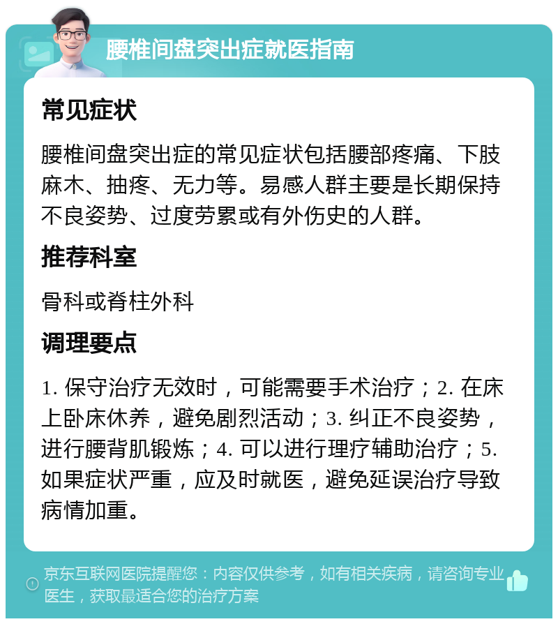 腰椎间盘突出症就医指南 常见症状 腰椎间盘突出症的常见症状包括腰部疼痛、下肢麻木、抽疼、无力等。易感人群主要是长期保持不良姿势、过度劳累或有外伤史的人群。 推荐科室 骨科或脊柱外科 调理要点 1. 保守治疗无效时，可能需要手术治疗；2. 在床上卧床休养，避免剧烈活动；3. 纠正不良姿势，进行腰背肌锻炼；4. 可以进行理疗辅助治疗；5. 如果症状严重，应及时就医，避免延误治疗导致病情加重。