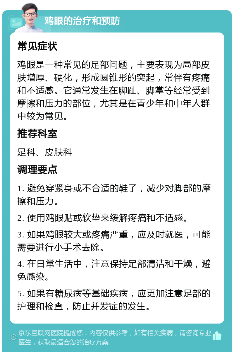 鸡眼的治疗和预防 常见症状 鸡眼是一种常见的足部问题，主要表现为局部皮肤增厚、硬化，形成圆锥形的突起，常伴有疼痛和不适感。它通常发生在脚趾、脚掌等经常受到摩擦和压力的部位，尤其是在青少年和中年人群中较为常见。 推荐科室 足科、皮肤科 调理要点 1. 避免穿紧身或不合适的鞋子，减少对脚部的摩擦和压力。 2. 使用鸡眼贴或软垫来缓解疼痛和不适感。 3. 如果鸡眼较大或疼痛严重，应及时就医，可能需要进行小手术去除。 4. 在日常生活中，注意保持足部清洁和干燥，避免感染。 5. 如果有糖尿病等基础疾病，应更加注意足部的护理和检查，防止并发症的发生。