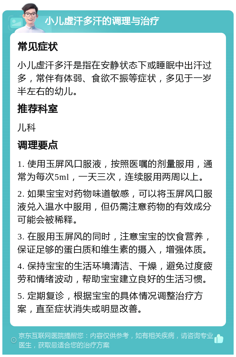 小儿虚汗多汗的调理与治疗 常见症状 小儿虚汗多汗是指在安静状态下或睡眠中出汗过多，常伴有体弱、食欲不振等症状，多见于一岁半左右的幼儿。 推荐科室 儿科 调理要点 1. 使用玉屏风口服液，按照医嘱的剂量服用，通常为每次5ml，一天三次，连续服用两周以上。 2. 如果宝宝对药物味道敏感，可以将玉屏风口服液兑入温水中服用，但仍需注意药物的有效成分可能会被稀释。 3. 在服用玉屏风的同时，注意宝宝的饮食营养，保证足够的蛋白质和维生素的摄入，增强体质。 4. 保持宝宝的生活环境清洁、干燥，避免过度疲劳和情绪波动，帮助宝宝建立良好的生活习惯。 5. 定期复诊，根据宝宝的具体情况调整治疗方案，直至症状消失或明显改善。