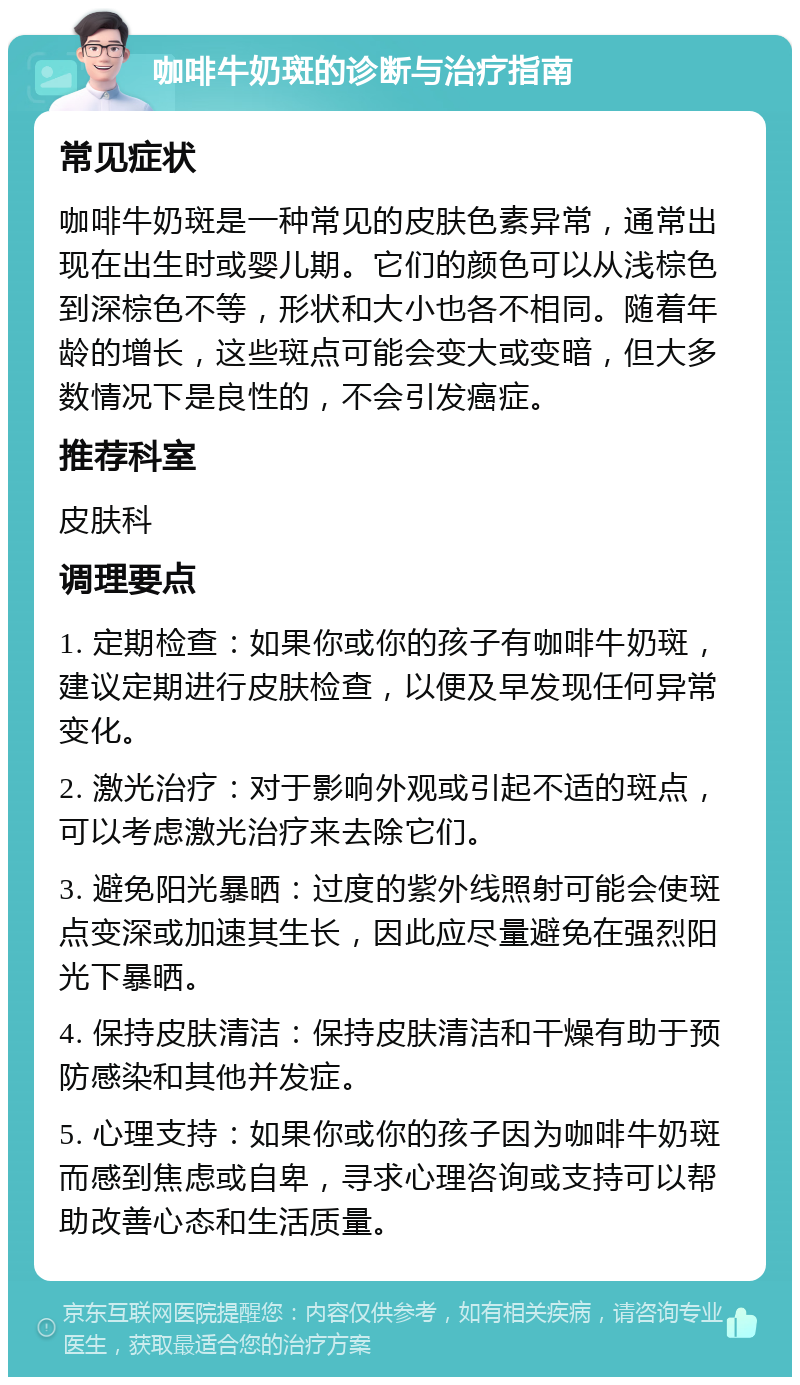 咖啡牛奶斑的诊断与治疗指南 常见症状 咖啡牛奶斑是一种常见的皮肤色素异常，通常出现在出生时或婴儿期。它们的颜色可以从浅棕色到深棕色不等，形状和大小也各不相同。随着年龄的增长，这些斑点可能会变大或变暗，但大多数情况下是良性的，不会引发癌症。 推荐科室 皮肤科 调理要点 1. 定期检查：如果你或你的孩子有咖啡牛奶斑，建议定期进行皮肤检查，以便及早发现任何异常变化。 2. 激光治疗：对于影响外观或引起不适的斑点，可以考虑激光治疗来去除它们。 3. 避免阳光暴晒：过度的紫外线照射可能会使斑点变深或加速其生长，因此应尽量避免在强烈阳光下暴晒。 4. 保持皮肤清洁：保持皮肤清洁和干燥有助于预防感染和其他并发症。 5. 心理支持：如果你或你的孩子因为咖啡牛奶斑而感到焦虑或自卑，寻求心理咨询或支持可以帮助改善心态和生活质量。