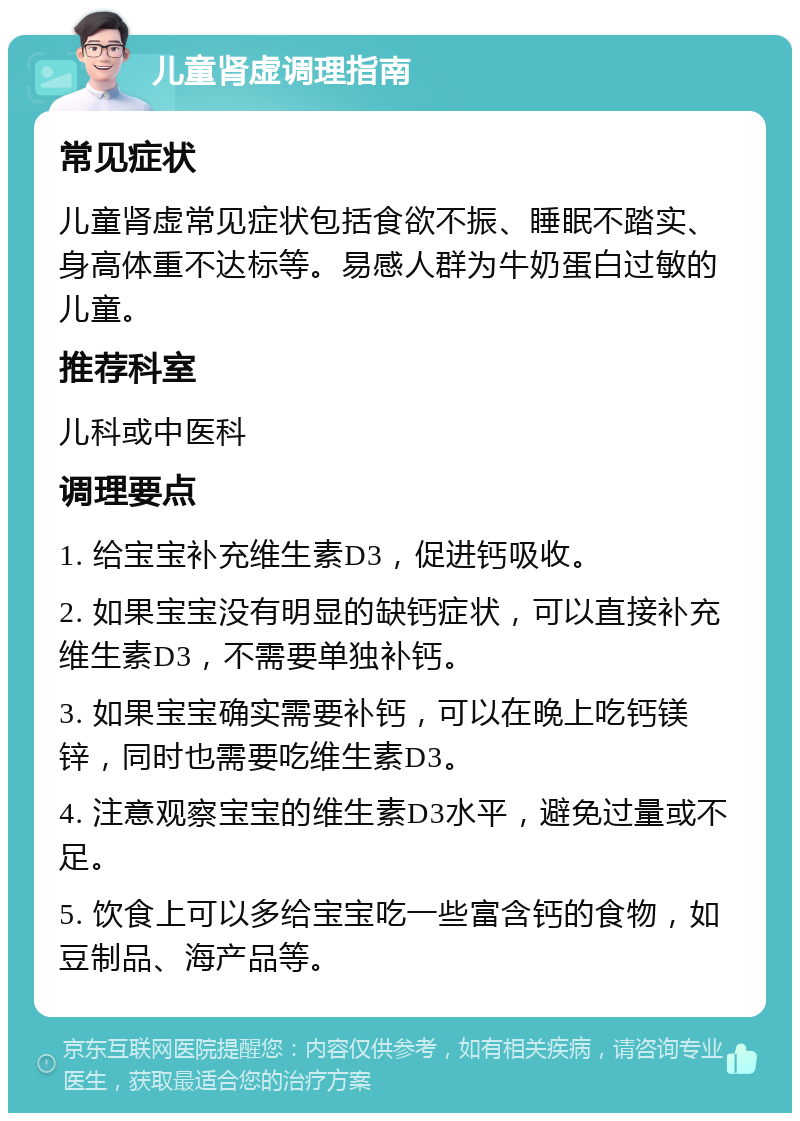 儿童肾虚调理指南 常见症状 儿童肾虚常见症状包括食欲不振、睡眠不踏实、身高体重不达标等。易感人群为牛奶蛋白过敏的儿童。 推荐科室 儿科或中医科 调理要点 1. 给宝宝补充维生素D3，促进钙吸收。 2. 如果宝宝没有明显的缺钙症状，可以直接补充维生素D3，不需要单独补钙。 3. 如果宝宝确实需要补钙，可以在晚上吃钙镁锌，同时也需要吃维生素D3。 4. 注意观察宝宝的维生素D3水平，避免过量或不足。 5. 饮食上可以多给宝宝吃一些富含钙的食物，如豆制品、海产品等。