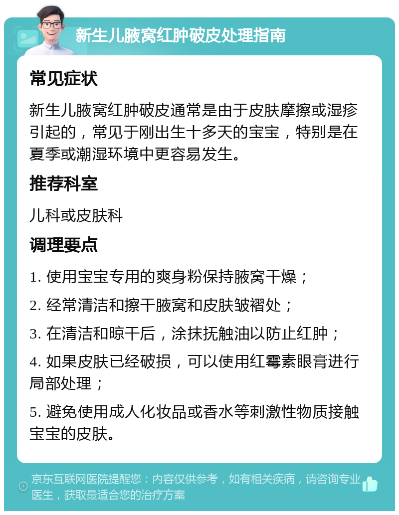 新生儿腋窝红肿破皮处理指南 常见症状 新生儿腋窝红肿破皮通常是由于皮肤摩擦或湿疹引起的，常见于刚出生十多天的宝宝，特别是在夏季或潮湿环境中更容易发生。 推荐科室 儿科或皮肤科 调理要点 1. 使用宝宝专用的爽身粉保持腋窝干燥； 2. 经常清洁和擦干腋窝和皮肤皱褶处； 3. 在清洁和晾干后，涂抹抚触油以防止红肿； 4. 如果皮肤已经破损，可以使用红霉素眼膏进行局部处理； 5. 避免使用成人化妆品或香水等刺激性物质接触宝宝的皮肤。