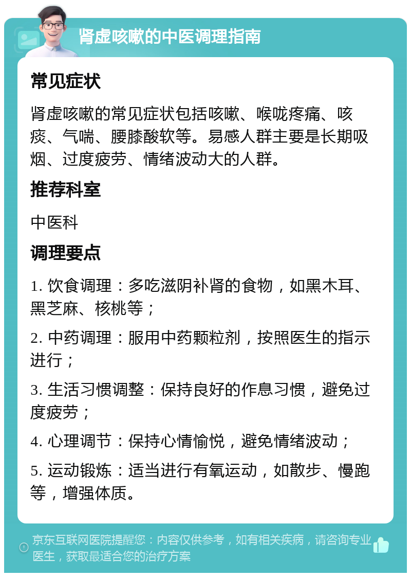 肾虚咳嗽的中医调理指南 常见症状 肾虚咳嗽的常见症状包括咳嗽、喉咙疼痛、咳痰、气喘、腰膝酸软等。易感人群主要是长期吸烟、过度疲劳、情绪波动大的人群。 推荐科室 中医科 调理要点 1. 饮食调理：多吃滋阴补肾的食物，如黑木耳、黑芝麻、核桃等； 2. 中药调理：服用中药颗粒剂，按照医生的指示进行； 3. 生活习惯调整：保持良好的作息习惯，避免过度疲劳； 4. 心理调节：保持心情愉悦，避免情绪波动； 5. 运动锻炼：适当进行有氧运动，如散步、慢跑等，增强体质。