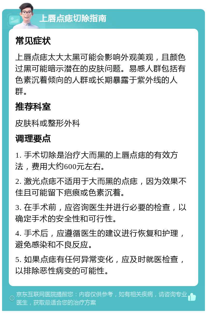 上唇点痣切除指南 常见症状 上唇点痣太大太黑可能会影响外观美观，且颜色过黑可能暗示潜在的皮肤问题。易感人群包括有色素沉着倾向的人群或长期暴露于紫外线的人群。 推荐科室 皮肤科或整形外科 调理要点 1. 手术切除是治疗大而黑的上唇点痣的有效方法，费用大约600元左右。 2. 激光点痣不适用于大而黑的点痣，因为效果不佳且可能留下疤痕或色素沉着。 3. 在手术前，应咨询医生并进行必要的检查，以确定手术的安全性和可行性。 4. 手术后，应遵循医生的建议进行恢复和护理，避免感染和不良反应。 5. 如果点痣有任何异常变化，应及时就医检查，以排除恶性病变的可能性。