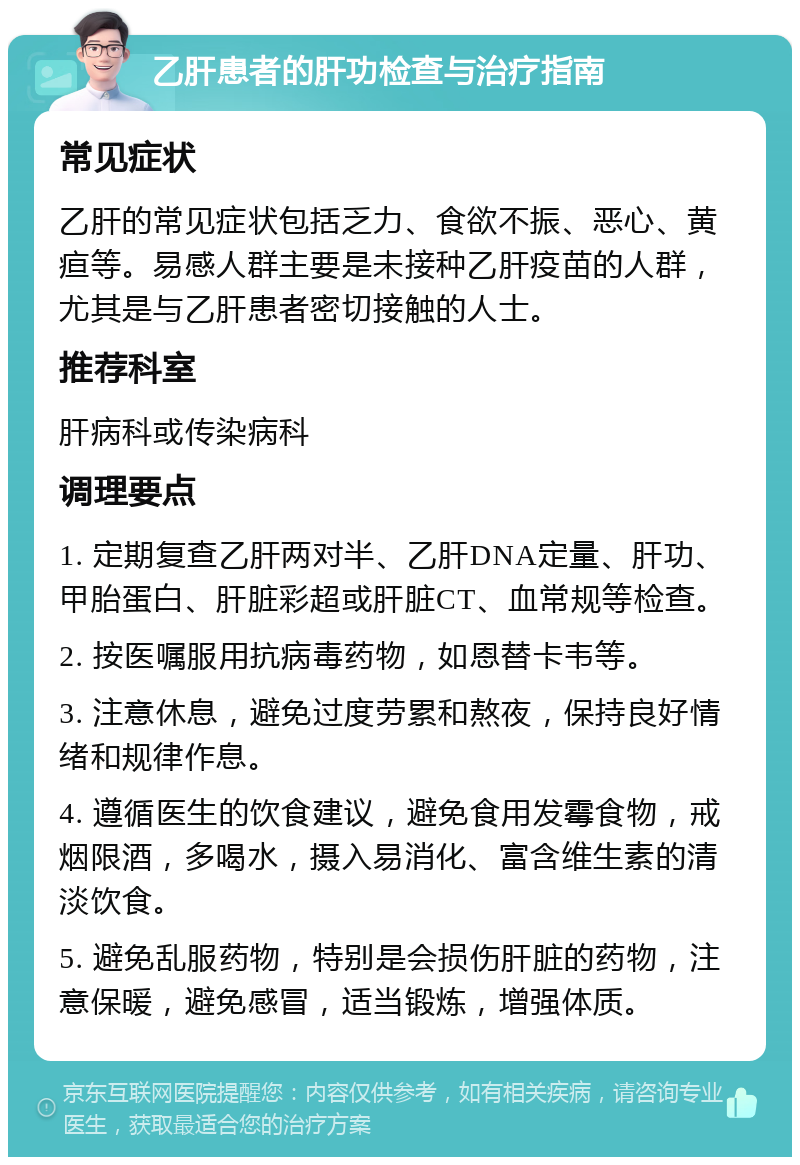 乙肝患者的肝功检查与治疗指南 常见症状 乙肝的常见症状包括乏力、食欲不振、恶心、黄疸等。易感人群主要是未接种乙肝疫苗的人群，尤其是与乙肝患者密切接触的人士。 推荐科室 肝病科或传染病科 调理要点 1. 定期复查乙肝两对半、乙肝DNA定量、肝功、甲胎蛋白、肝脏彩超或肝脏CT、血常规等检查。 2. 按医嘱服用抗病毒药物，如恩替卡韦等。 3. 注意休息，避免过度劳累和熬夜，保持良好情绪和规律作息。 4. 遵循医生的饮食建议，避免食用发霉食物，戒烟限酒，多喝水，摄入易消化、富含维生素的清淡饮食。 5. 避免乱服药物，特别是会损伤肝脏的药物，注意保暖，避免感冒，适当锻炼，增强体质。