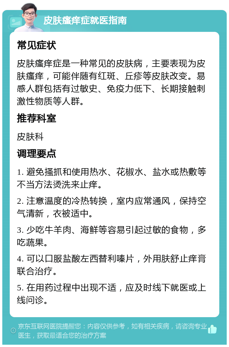 皮肤瘙痒症就医指南 常见症状 皮肤瘙痒症是一种常见的皮肤病，主要表现为皮肤瘙痒，可能伴随有红斑、丘疹等皮肤改变。易感人群包括有过敏史、免疫力低下、长期接触刺激性物质等人群。 推荐科室 皮肤科 调理要点 1. 避免搔抓和使用热水、花椒水、盐水或热敷等不当方法烫洗来止痒。 2. 注意温度的冷热转换，室内应常通风，保持空气清新，衣被适中。 3. 少吃牛羊肉、海鲜等容易引起过敏的食物，多吃蔬果。 4. 可以口服盐酸左西替利嗪片，外用肤舒止痒膏联合治疗。 5. 在用药过程中出现不适，应及时线下就医或上线问诊。