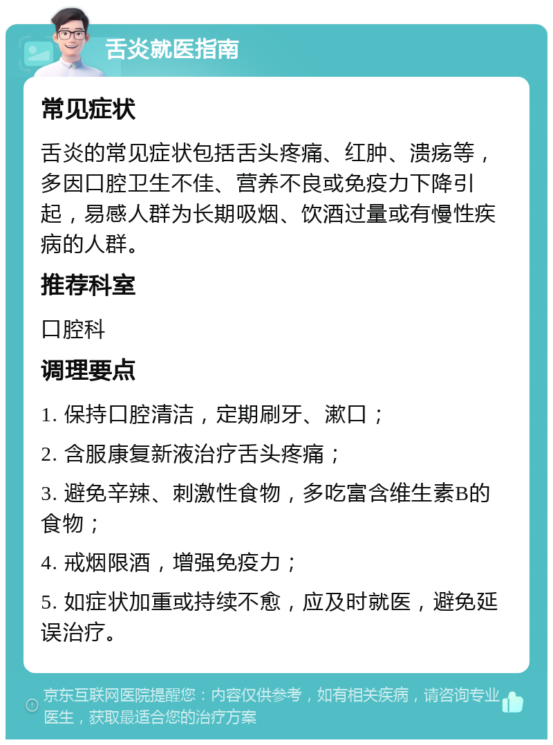 舌炎就医指南 常见症状 舌炎的常见症状包括舌头疼痛、红肿、溃疡等，多因口腔卫生不佳、营养不良或免疫力下降引起，易感人群为长期吸烟、饮酒过量或有慢性疾病的人群。 推荐科室 口腔科 调理要点 1. 保持口腔清洁，定期刷牙、漱口； 2. 含服康复新液治疗舌头疼痛； 3. 避免辛辣、刺激性食物，多吃富含维生素B的食物； 4. 戒烟限酒，增强免疫力； 5. 如症状加重或持续不愈，应及时就医，避免延误治疗。