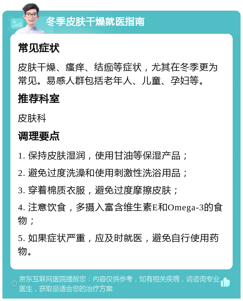 冬季皮肤干燥就医指南 常见症状 皮肤干燥、瘙痒、结痂等症状，尤其在冬季更为常见。易感人群包括老年人、儿童、孕妇等。 推荐科室 皮肤科 调理要点 1. 保持皮肤湿润，使用甘油等保湿产品； 2. 避免过度洗澡和使用刺激性洗浴用品； 3. 穿着棉质衣服，避免过度摩擦皮肤； 4. 注意饮食，多摄入富含维生素E和Omega-3的食物； 5. 如果症状严重，应及时就医，避免自行使用药物。