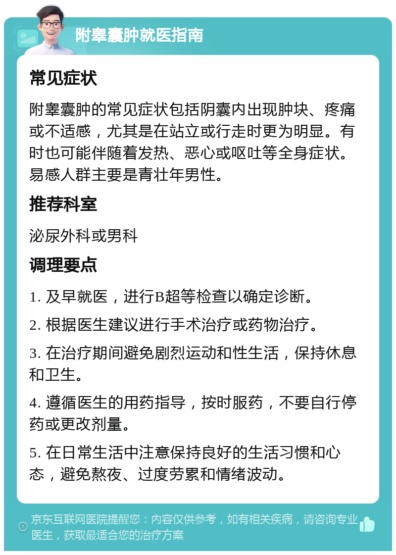 附睾囊肿就医指南 常见症状 附睾囊肿的常见症状包括阴囊内出现肿块、疼痛或不适感，尤其是在站立或行走时更为明显。有时也可能伴随着发热、恶心或呕吐等全身症状。易感人群主要是青壮年男性。 推荐科室 泌尿外科或男科 调理要点 1. 及早就医，进行B超等检查以确定诊断。 2. 根据医生建议进行手术治疗或药物治疗。 3. 在治疗期间避免剧烈运动和性生活，保持休息和卫生。 4. 遵循医生的用药指导，按时服药，不要自行停药或更改剂量。 5. 在日常生活中注意保持良好的生活习惯和心态，避免熬夜、过度劳累和情绪波动。