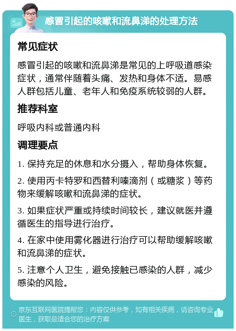 感冒引起的咳嗽和流鼻涕的处理方法 常见症状 感冒引起的咳嗽和流鼻涕是常见的上呼吸道感染症状，通常伴随着头痛、发热和身体不适。易感人群包括儿童、老年人和免疫系统较弱的人群。 推荐科室 呼吸内科或普通内科 调理要点 1. 保持充足的休息和水分摄入，帮助身体恢复。 2. 使用丙卡特罗和西替利嗪滴剂（或糖浆）等药物来缓解咳嗽和流鼻涕的症状。 3. 如果症状严重或持续时间较长，建议就医并遵循医生的指导进行治疗。 4. 在家中使用雾化器进行治疗可以帮助缓解咳嗽和流鼻涕的症状。 5. 注意个人卫生，避免接触已感染的人群，减少感染的风险。