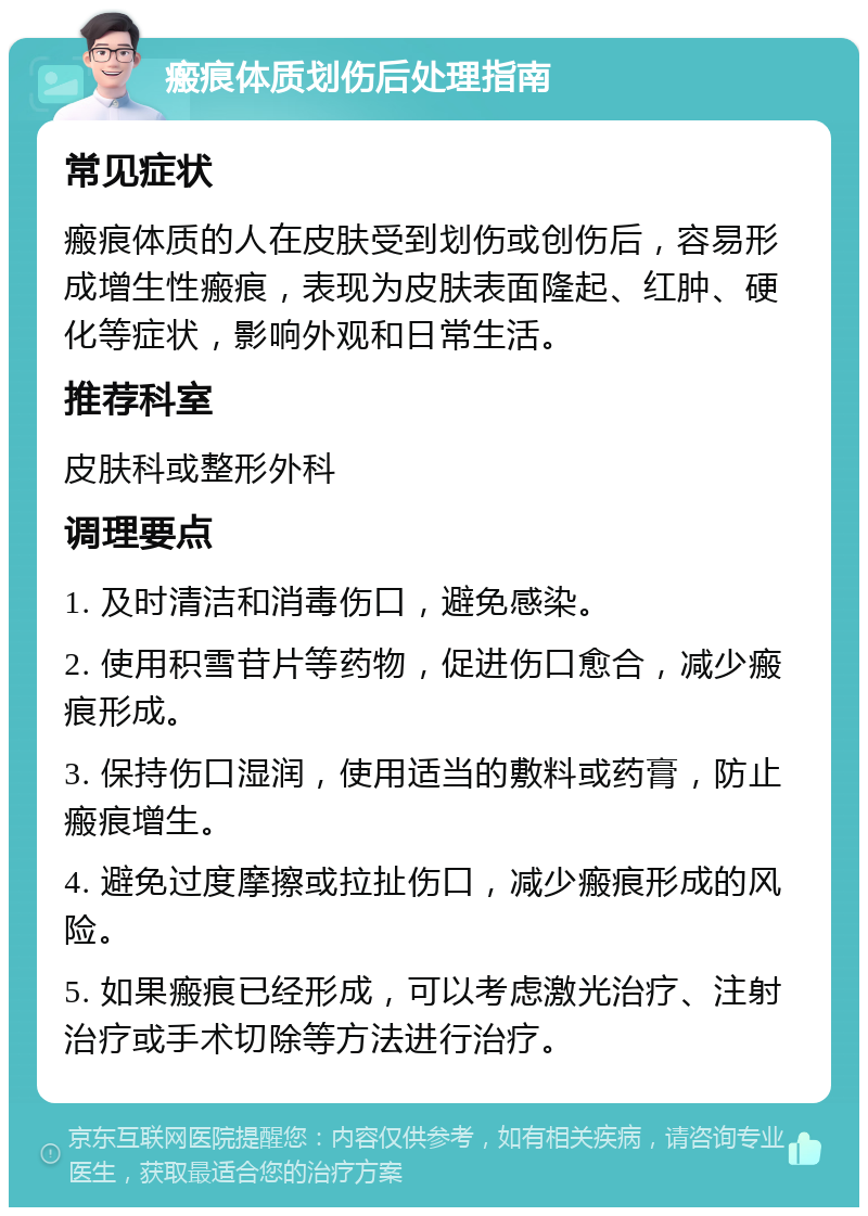 瘢痕体质划伤后处理指南 常见症状 瘢痕体质的人在皮肤受到划伤或创伤后，容易形成增生性瘢痕，表现为皮肤表面隆起、红肿、硬化等症状，影响外观和日常生活。 推荐科室 皮肤科或整形外科 调理要点 1. 及时清洁和消毒伤口，避免感染。 2. 使用积雪苷片等药物，促进伤口愈合，减少瘢痕形成。 3. 保持伤口湿润，使用适当的敷料或药膏，防止瘢痕增生。 4. 避免过度摩擦或拉扯伤口，减少瘢痕形成的风险。 5. 如果瘢痕已经形成，可以考虑激光治疗、注射治疗或手术切除等方法进行治疗。