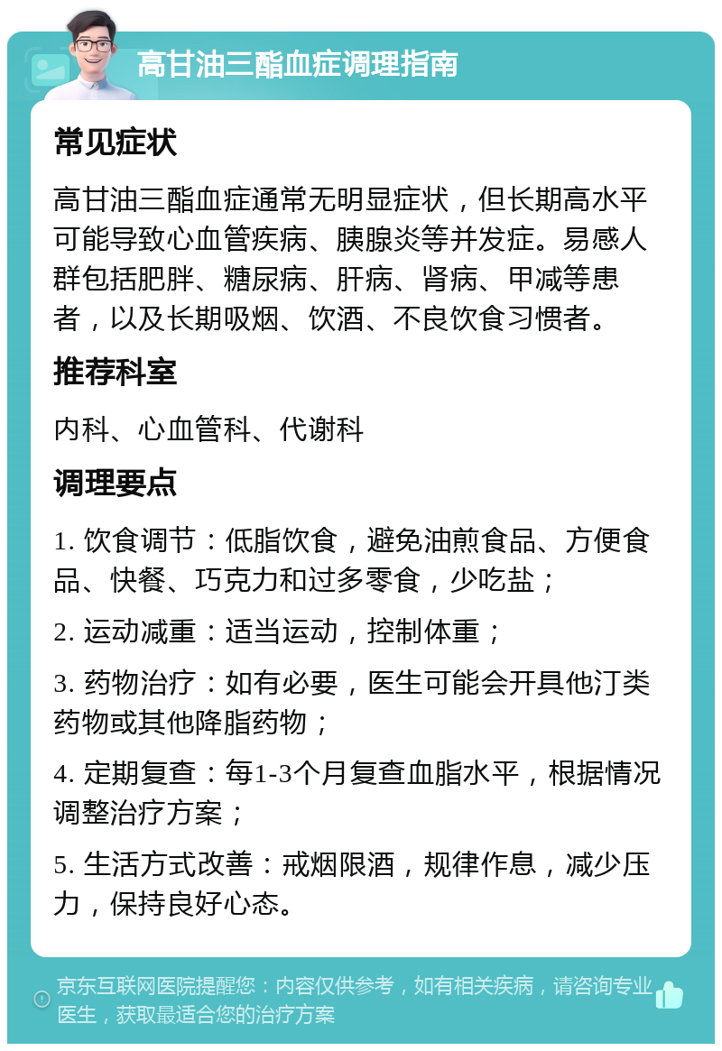 高甘油三酯血症调理指南 常见症状 高甘油三酯血症通常无明显症状，但长期高水平可能导致心血管疾病、胰腺炎等并发症。易感人群包括肥胖、糖尿病、肝病、肾病、甲减等患者，以及长期吸烟、饮酒、不良饮食习惯者。 推荐科室 内科、心血管科、代谢科 调理要点 1. 饮食调节：低脂饮食，避免油煎食品、方便食品、快餐、巧克力和过多零食，少吃盐； 2. 运动减重：适当运动，控制体重； 3. 药物治疗：如有必要，医生可能会开具他汀类药物或其他降脂药物； 4. 定期复查：每1-3个月复查血脂水平，根据情况调整治疗方案； 5. 生活方式改善：戒烟限酒，规律作息，减少压力，保持良好心态。