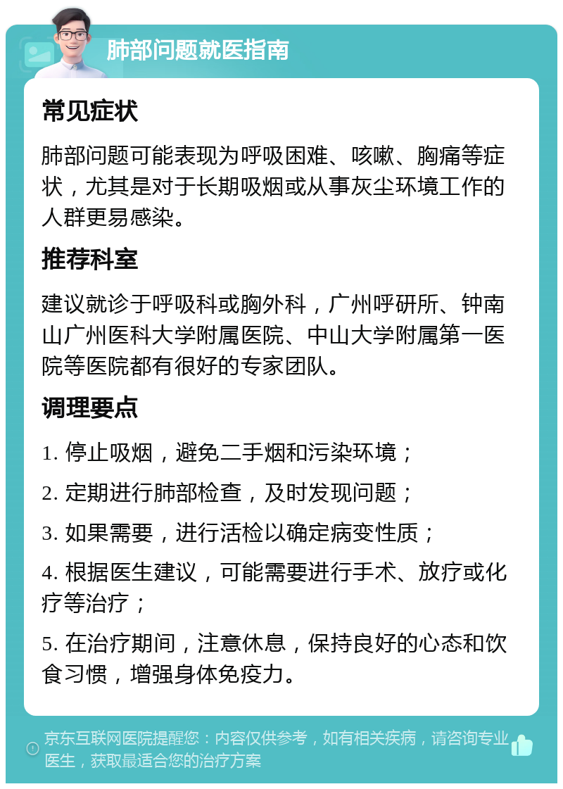 肺部问题就医指南 常见症状 肺部问题可能表现为呼吸困难、咳嗽、胸痛等症状，尤其是对于长期吸烟或从事灰尘环境工作的人群更易感染。 推荐科室 建议就诊于呼吸科或胸外科，广州呼研所、钟南山广州医科大学附属医院、中山大学附属第一医院等医院都有很好的专家团队。 调理要点 1. 停止吸烟，避免二手烟和污染环境； 2. 定期进行肺部检查，及时发现问题； 3. 如果需要，进行活检以确定病变性质； 4. 根据医生建议，可能需要进行手术、放疗或化疗等治疗； 5. 在治疗期间，注意休息，保持良好的心态和饮食习惯，增强身体免疫力。