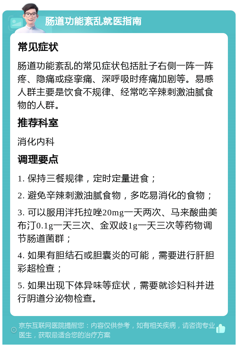 肠道功能紊乱就医指南 常见症状 肠道功能紊乱的常见症状包括肚子右侧一阵一阵疼、隐痛或痉挛痛、深呼吸时疼痛加剧等。易感人群主要是饮食不规律、经常吃辛辣刺激油腻食物的人群。 推荐科室 消化内科 调理要点 1. 保持三餐规律，定时定量进食； 2. 避免辛辣刺激油腻食物，多吃易消化的食物； 3. 可以服用泮托拉唑20mg一天两次、马来酸曲美布汀0.1g一天三次、金双歧1g一天三次等药物调节肠道菌群； 4. 如果有胆结石或胆囊炎的可能，需要进行肝胆彩超检查； 5. 如果出现下体异味等症状，需要就诊妇科并进行阴道分泌物检查。