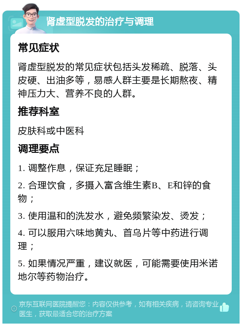 肾虚型脱发的治疗与调理 常见症状 肾虚型脱发的常见症状包括头发稀疏、脱落、头皮硬、出油多等，易感人群主要是长期熬夜、精神压力大、营养不良的人群。 推荐科室 皮肤科或中医科 调理要点 1. 调整作息，保证充足睡眠； 2. 合理饮食，多摄入富含维生素B、E和锌的食物； 3. 使用温和的洗发水，避免频繁染发、烫发； 4. 可以服用六味地黄丸、首乌片等中药进行调理； 5. 如果情况严重，建议就医，可能需要使用米诺地尔等药物治疗。