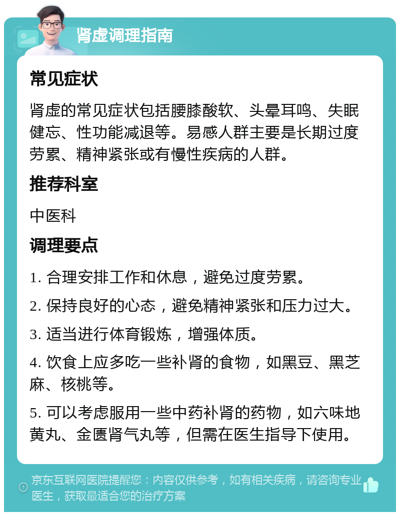 肾虚调理指南 常见症状 肾虚的常见症状包括腰膝酸软、头晕耳鸣、失眠健忘、性功能减退等。易感人群主要是长期过度劳累、精神紧张或有慢性疾病的人群。 推荐科室 中医科 调理要点 1. 合理安排工作和休息，避免过度劳累。 2. 保持良好的心态，避免精神紧张和压力过大。 3. 适当进行体育锻炼，增强体质。 4. 饮食上应多吃一些补肾的食物，如黑豆、黑芝麻、核桃等。 5. 可以考虑服用一些中药补肾的药物，如六味地黄丸、金匮肾气丸等，但需在医生指导下使用。