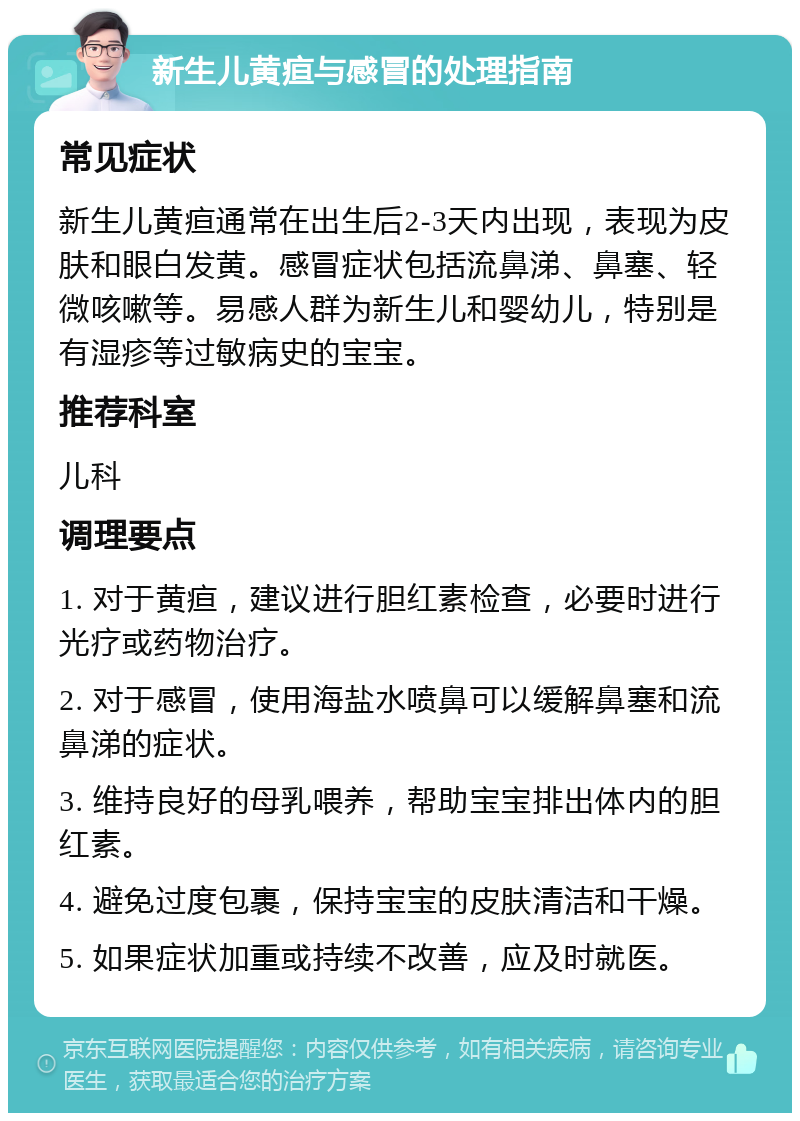 新生儿黄疸与感冒的处理指南 常见症状 新生儿黄疸通常在出生后2-3天内出现，表现为皮肤和眼白发黄。感冒症状包括流鼻涕、鼻塞、轻微咳嗽等。易感人群为新生儿和婴幼儿，特别是有湿疹等过敏病史的宝宝。 推荐科室 儿科 调理要点 1. 对于黄疸，建议进行胆红素检查，必要时进行光疗或药物治疗。 2. 对于感冒，使用海盐水喷鼻可以缓解鼻塞和流鼻涕的症状。 3. 维持良好的母乳喂养，帮助宝宝排出体内的胆红素。 4. 避免过度包裹，保持宝宝的皮肤清洁和干燥。 5. 如果症状加重或持续不改善，应及时就医。