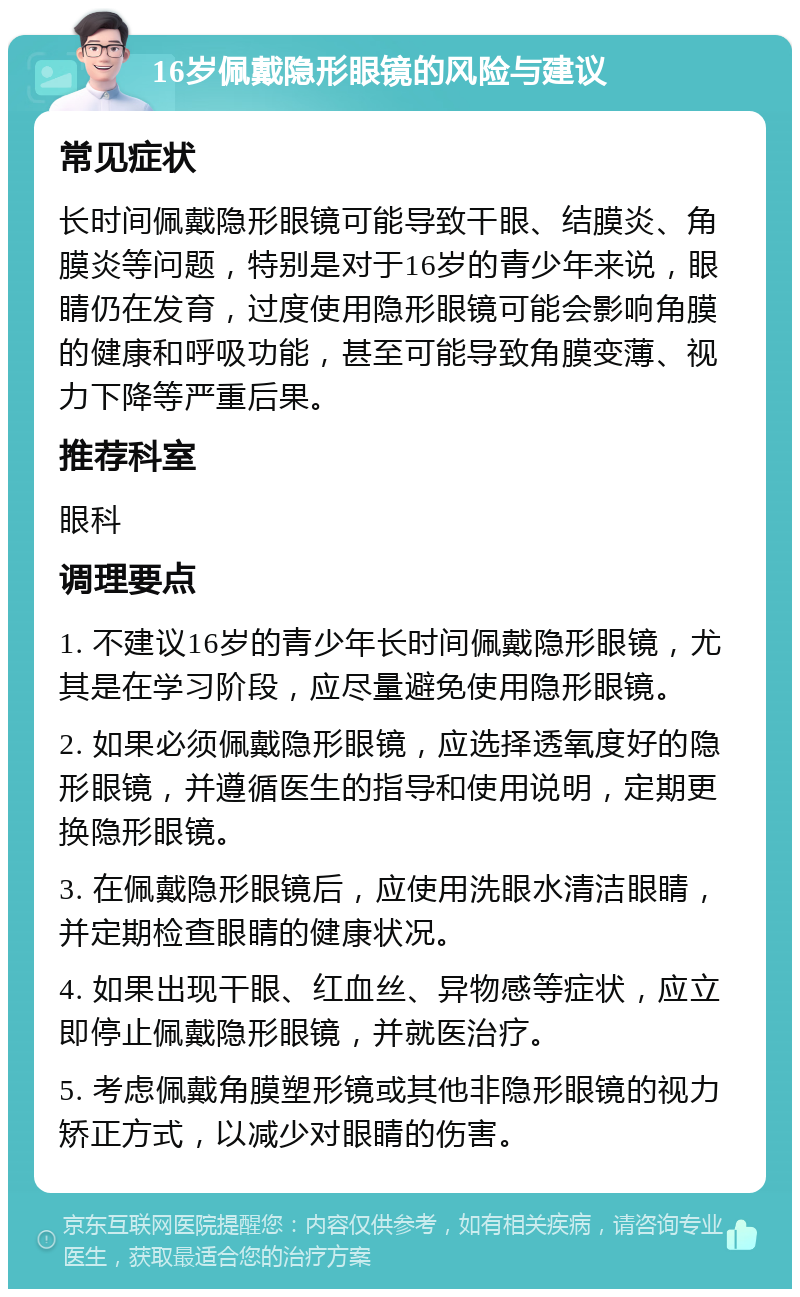 16岁佩戴隐形眼镜的风险与建议 常见症状 长时间佩戴隐形眼镜可能导致干眼、结膜炎、角膜炎等问题，特别是对于16岁的青少年来说，眼睛仍在发育，过度使用隐形眼镜可能会影响角膜的健康和呼吸功能，甚至可能导致角膜变薄、视力下降等严重后果。 推荐科室 眼科 调理要点 1. 不建议16岁的青少年长时间佩戴隐形眼镜，尤其是在学习阶段，应尽量避免使用隐形眼镜。 2. 如果必须佩戴隐形眼镜，应选择透氧度好的隐形眼镜，并遵循医生的指导和使用说明，定期更换隐形眼镜。 3. 在佩戴隐形眼镜后，应使用洗眼水清洁眼睛，并定期检查眼睛的健康状况。 4. 如果出现干眼、红血丝、异物感等症状，应立即停止佩戴隐形眼镜，并就医治疗。 5. 考虑佩戴角膜塑形镜或其他非隐形眼镜的视力矫正方式，以减少对眼睛的伤害。