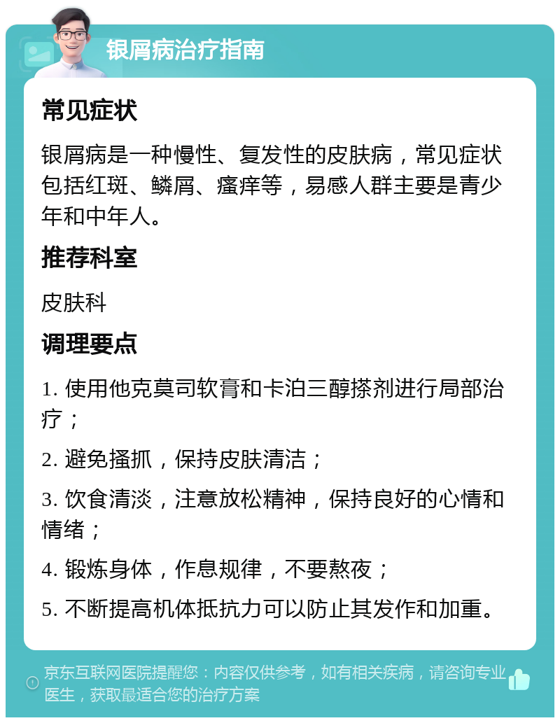 银屑病治疗指南 常见症状 银屑病是一种慢性、复发性的皮肤病，常见症状包括红斑、鳞屑、瘙痒等，易感人群主要是青少年和中年人。 推荐科室 皮肤科 调理要点 1. 使用他克莫司软膏和卡泊三醇搽剂进行局部治疗； 2. 避免搔抓，保持皮肤清洁； 3. 饮食清淡，注意放松精神，保持良好的心情和情绪； 4. 锻炼身体，作息规律，不要熬夜； 5. 不断提高机体抵抗力可以防止其发作和加重。