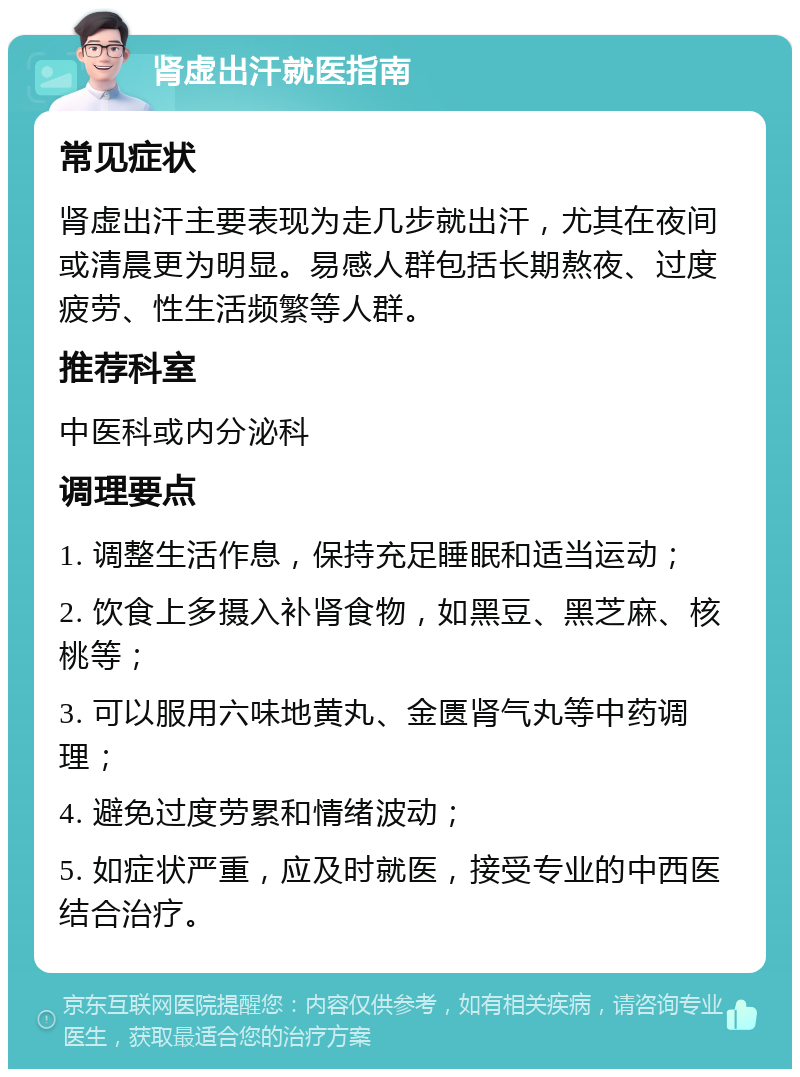 肾虚出汗就医指南 常见症状 肾虚出汗主要表现为走几步就出汗，尤其在夜间或清晨更为明显。易感人群包括长期熬夜、过度疲劳、性生活频繁等人群。 推荐科室 中医科或内分泌科 调理要点 1. 调整生活作息，保持充足睡眠和适当运动； 2. 饮食上多摄入补肾食物，如黑豆、黑芝麻、核桃等； 3. 可以服用六味地黄丸、金匮肾气丸等中药调理； 4. 避免过度劳累和情绪波动； 5. 如症状严重，应及时就医，接受专业的中西医结合治疗。