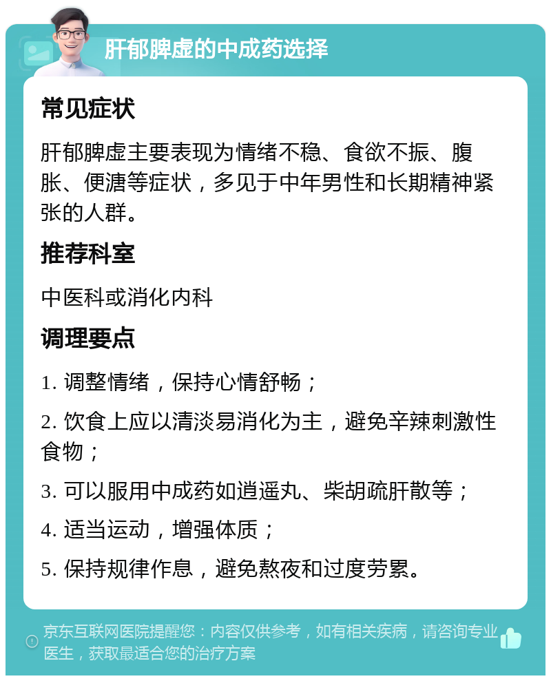 肝郁脾虚的中成药选择 常见症状 肝郁脾虚主要表现为情绪不稳、食欲不振、腹胀、便溏等症状，多见于中年男性和长期精神紧张的人群。 推荐科室 中医科或消化内科 调理要点 1. 调整情绪，保持心情舒畅； 2. 饮食上应以清淡易消化为主，避免辛辣刺激性食物； 3. 可以服用中成药如逍遥丸、柴胡疏肝散等； 4. 适当运动，增强体质； 5. 保持规律作息，避免熬夜和过度劳累。