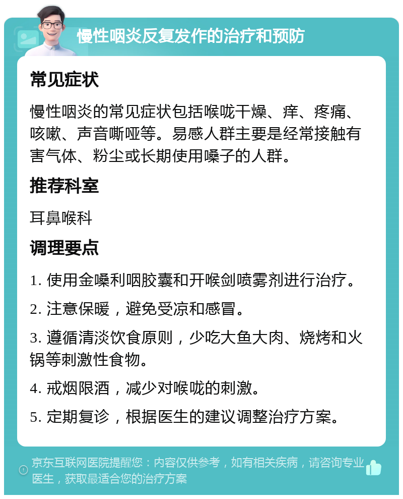 慢性咽炎反复发作的治疗和预防 常见症状 慢性咽炎的常见症状包括喉咙干燥、痒、疼痛、咳嗽、声音嘶哑等。易感人群主要是经常接触有害气体、粉尘或长期使用嗓子的人群。 推荐科室 耳鼻喉科 调理要点 1. 使用金嗓利咽胶囊和开喉剑喷雾剂进行治疗。 2. 注意保暖，避免受凉和感冒。 3. 遵循清淡饮食原则，少吃大鱼大肉、烧烤和火锅等刺激性食物。 4. 戒烟限酒，减少对喉咙的刺激。 5. 定期复诊，根据医生的建议调整治疗方案。