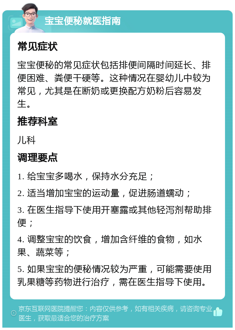 宝宝便秘就医指南 常见症状 宝宝便秘的常见症状包括排便间隔时间延长、排便困难、粪便干硬等。这种情况在婴幼儿中较为常见，尤其是在断奶或更换配方奶粉后容易发生。 推荐科室 儿科 调理要点 1. 给宝宝多喝水，保持水分充足； 2. 适当增加宝宝的运动量，促进肠道蠕动； 3. 在医生指导下使用开塞露或其他轻泻剂帮助排便； 4. 调整宝宝的饮食，增加含纤维的食物，如水果、蔬菜等； 5. 如果宝宝的便秘情况较为严重，可能需要使用乳果糖等药物进行治疗，需在医生指导下使用。