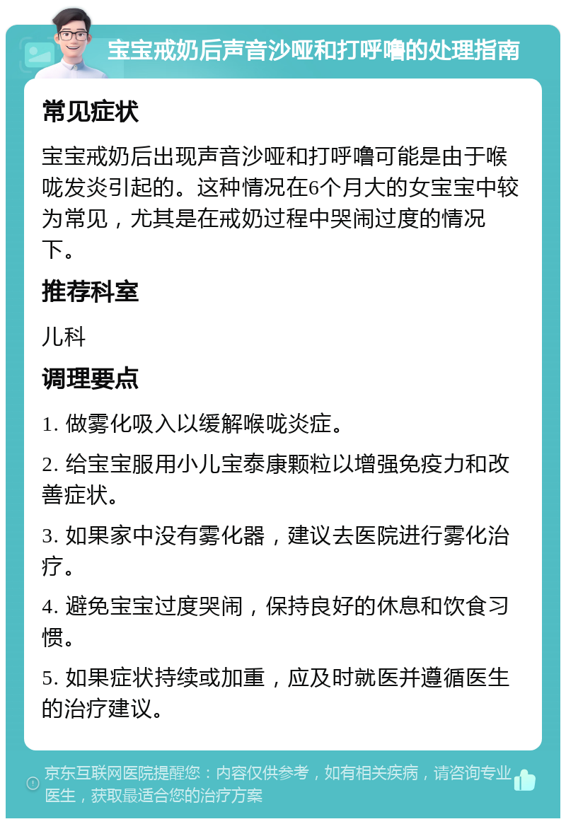 宝宝戒奶后声音沙哑和打呼噜的处理指南 常见症状 宝宝戒奶后出现声音沙哑和打呼噜可能是由于喉咙发炎引起的。这种情况在6个月大的女宝宝中较为常见，尤其是在戒奶过程中哭闹过度的情况下。 推荐科室 儿科 调理要点 1. 做雾化吸入以缓解喉咙炎症。 2. 给宝宝服用小儿宝泰康颗粒以增强免疫力和改善症状。 3. 如果家中没有雾化器，建议去医院进行雾化治疗。 4. 避免宝宝过度哭闹，保持良好的休息和饮食习惯。 5. 如果症状持续或加重，应及时就医并遵循医生的治疗建议。