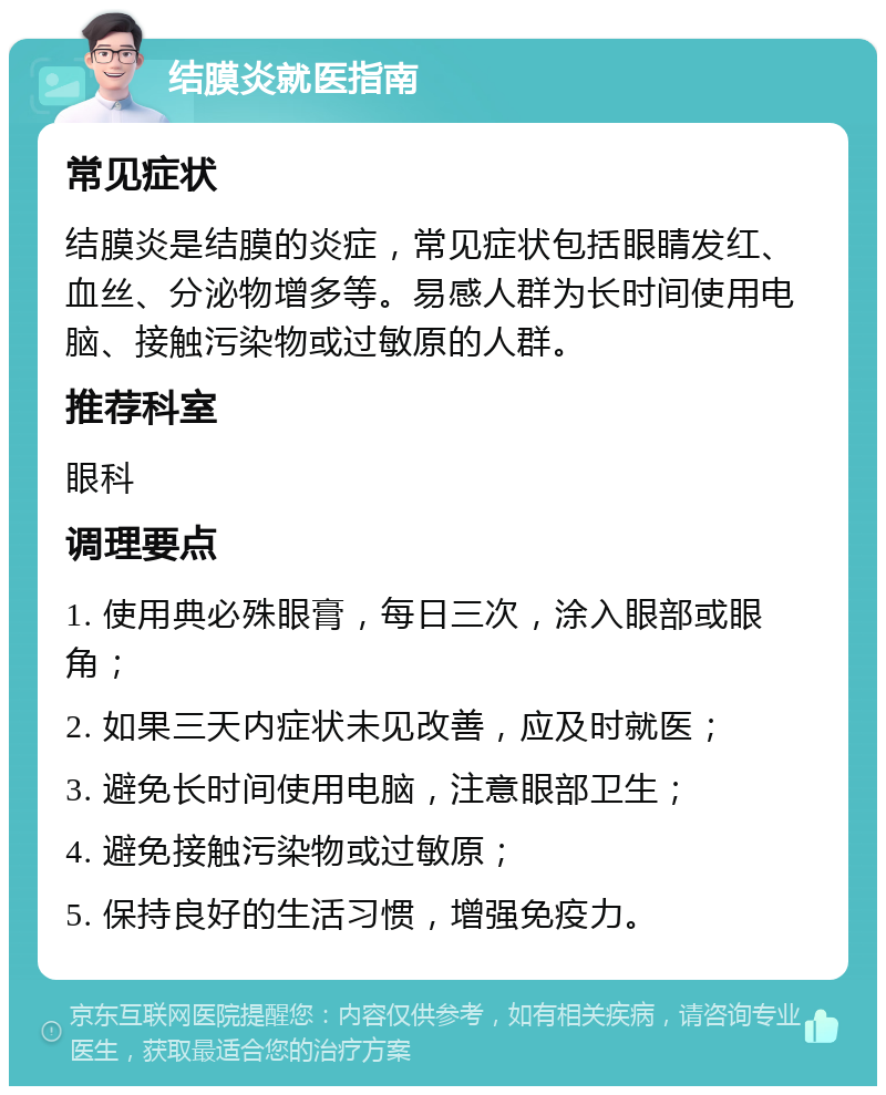 结膜炎就医指南 常见症状 结膜炎是结膜的炎症，常见症状包括眼睛发红、血丝、分泌物增多等。易感人群为长时间使用电脑、接触污染物或过敏原的人群。 推荐科室 眼科 调理要点 1. 使用典必殊眼膏，每日三次，涂入眼部或眼角； 2. 如果三天内症状未见改善，应及时就医； 3. 避免长时间使用电脑，注意眼部卫生； 4. 避免接触污染物或过敏原； 5. 保持良好的生活习惯，增强免疫力。