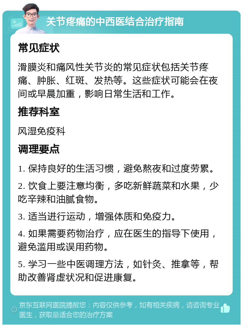 关节疼痛的中西医结合治疗指南 常见症状 滑膜炎和痛风性关节炎的常见症状包括关节疼痛、肿胀、红斑、发热等。这些症状可能会在夜间或早晨加重，影响日常生活和工作。 推荐科室 风湿免疫科 调理要点 1. 保持良好的生活习惯，避免熬夜和过度劳累。 2. 饮食上要注意均衡，多吃新鲜蔬菜和水果，少吃辛辣和油腻食物。 3. 适当进行运动，增强体质和免疫力。 4. 如果需要药物治疗，应在医生的指导下使用，避免滥用或误用药物。 5. 学习一些中医调理方法，如针灸、推拿等，帮助改善肾虚状况和促进康复。