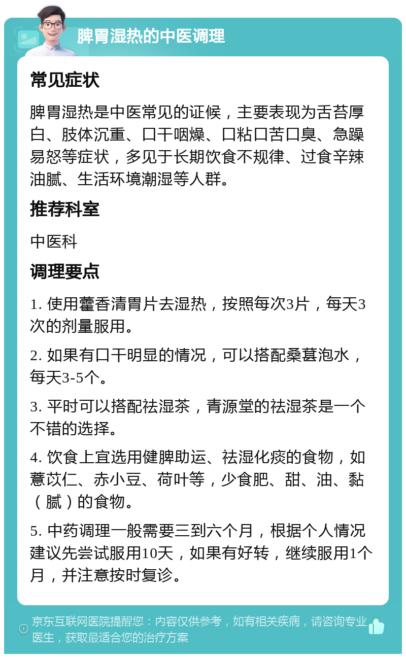 脾胃湿热的中医调理 常见症状 脾胃湿热是中医常见的证候，主要表现为舌苔厚白、肢体沉重、口干咽燥、口粘口苦口臭、急躁易怒等症状，多见于长期饮食不规律、过食辛辣油腻、生活环境潮湿等人群。 推荐科室 中医科 调理要点 1. 使用藿香清胃片去湿热，按照每次3片，每天3次的剂量服用。 2. 如果有口干明显的情况，可以搭配桑葚泡水，每天3-5个。 3. 平时可以搭配祛湿茶，青源堂的祛湿茶是一个不错的选择。 4. 饮食上宜选用健脾助运、祛湿化痰的食物，如薏苡仁、赤小豆、荷叶等，少食肥、甜、油、黏（腻）的食物。 5. 中药调理一般需要三到六个月，根据个人情况建议先尝试服用10天，如果有好转，继续服用1个月，并注意按时复诊。