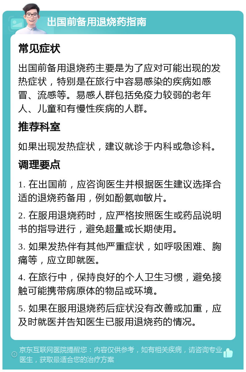 出国前备用退烧药指南 常见症状 出国前备用退烧药主要是为了应对可能出现的发热症状，特别是在旅行中容易感染的疾病如感冒、流感等。易感人群包括免疫力较弱的老年人、儿童和有慢性疾病的人群。 推荐科室 如果出现发热症状，建议就诊于内科或急诊科。 调理要点 1. 在出国前，应咨询医生并根据医生建议选择合适的退烧药备用，例如酚氨咖敏片。 2. 在服用退烧药时，应严格按照医生或药品说明书的指导进行，避免超量或长期使用。 3. 如果发热伴有其他严重症状，如呼吸困难、胸痛等，应立即就医。 4. 在旅行中，保持良好的个人卫生习惯，避免接触可能携带病原体的物品或环境。 5. 如果在服用退烧药后症状没有改善或加重，应及时就医并告知医生已服用退烧药的情况。