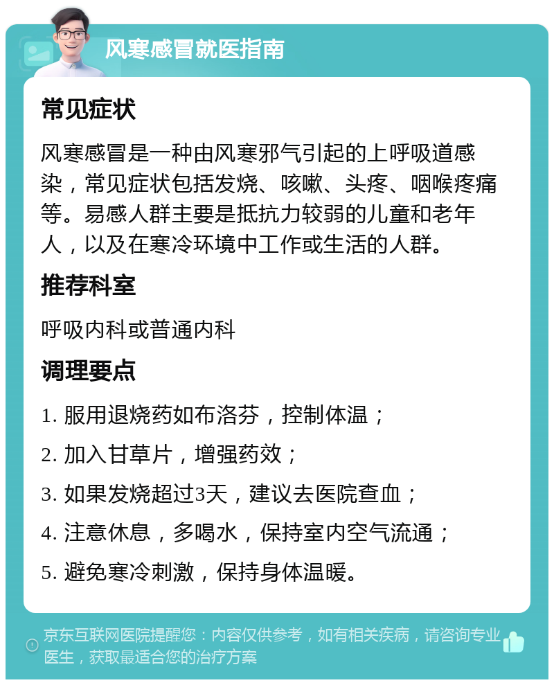 风寒感冒就医指南 常见症状 风寒感冒是一种由风寒邪气引起的上呼吸道感染，常见症状包括发烧、咳嗽、头疼、咽喉疼痛等。易感人群主要是抵抗力较弱的儿童和老年人，以及在寒冷环境中工作或生活的人群。 推荐科室 呼吸内科或普通内科 调理要点 1. 服用退烧药如布洛芬，控制体温； 2. 加入甘草片，增强药效； 3. 如果发烧超过3天，建议去医院查血； 4. 注意休息，多喝水，保持室内空气流通； 5. 避免寒冷刺激，保持身体温暖。