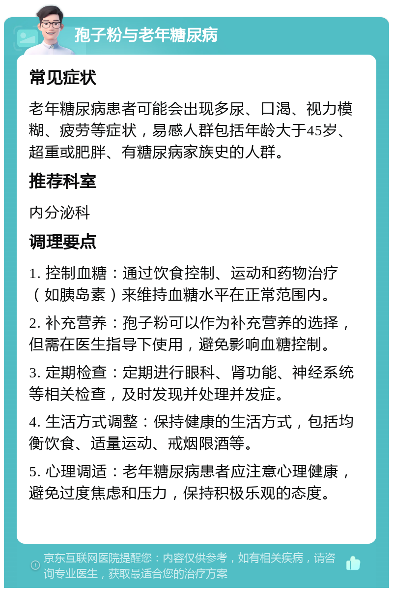 孢子粉与老年糖尿病 常见症状 老年糖尿病患者可能会出现多尿、口渴、视力模糊、疲劳等症状，易感人群包括年龄大于45岁、超重或肥胖、有糖尿病家族史的人群。 推荐科室 内分泌科 调理要点 1. 控制血糖：通过饮食控制、运动和药物治疗（如胰岛素）来维持血糖水平在正常范围内。 2. 补充营养：孢子粉可以作为补充营养的选择，但需在医生指导下使用，避免影响血糖控制。 3. 定期检查：定期进行眼科、肾功能、神经系统等相关检查，及时发现并处理并发症。 4. 生活方式调整：保持健康的生活方式，包括均衡饮食、适量运动、戒烟限酒等。 5. 心理调适：老年糖尿病患者应注意心理健康，避免过度焦虑和压力，保持积极乐观的态度。