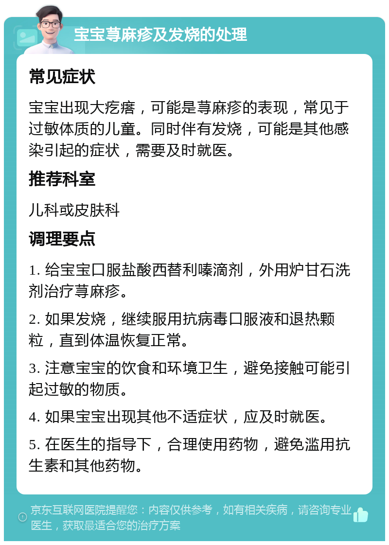 宝宝荨麻疹及发烧的处理 常见症状 宝宝出现大疙瘩，可能是荨麻疹的表现，常见于过敏体质的儿童。同时伴有发烧，可能是其他感染引起的症状，需要及时就医。 推荐科室 儿科或皮肤科 调理要点 1. 给宝宝口服盐酸西替利嗪滴剂，外用炉甘石洗剂治疗荨麻疹。 2. 如果发烧，继续服用抗病毒口服液和退热颗粒，直到体温恢复正常。 3. 注意宝宝的饮食和环境卫生，避免接触可能引起过敏的物质。 4. 如果宝宝出现其他不适症状，应及时就医。 5. 在医生的指导下，合理使用药物，避免滥用抗生素和其他药物。