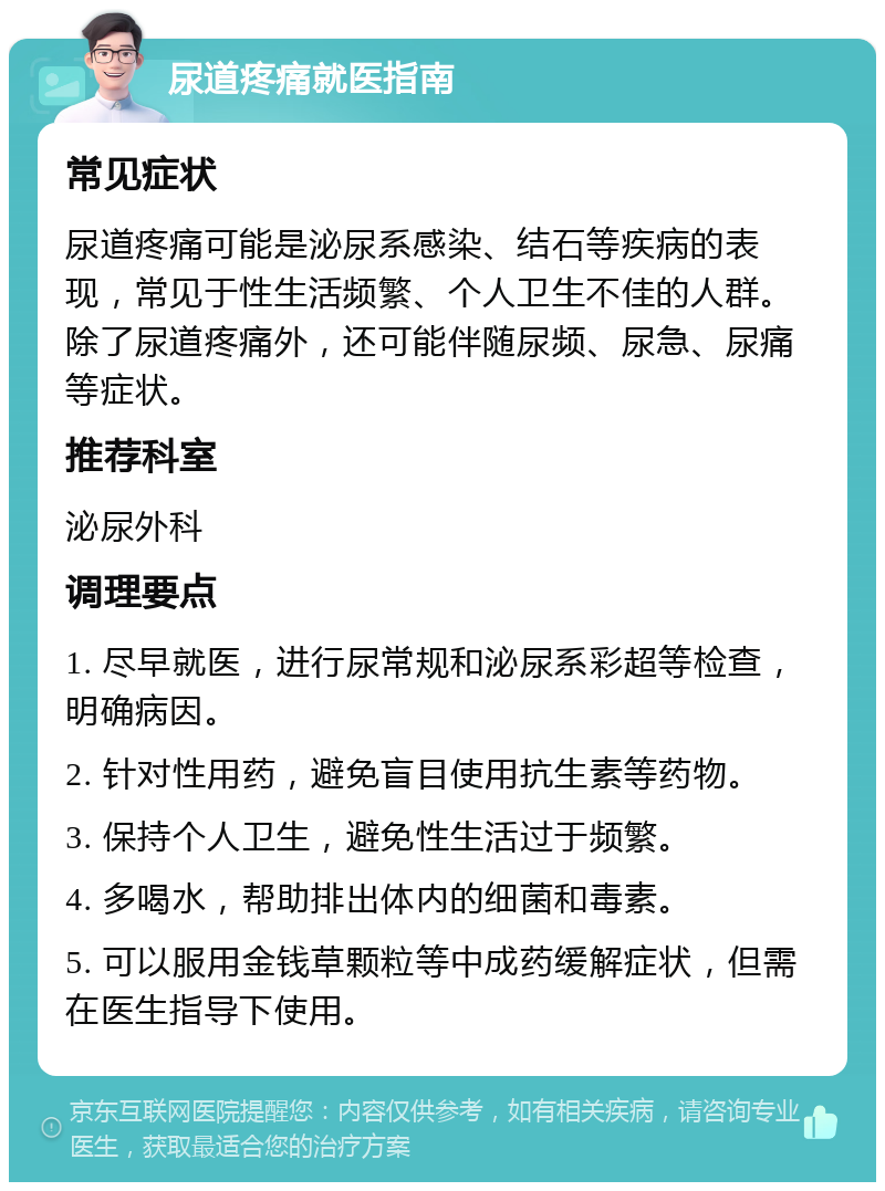 尿道疼痛就医指南 常见症状 尿道疼痛可能是泌尿系感染、结石等疾病的表现，常见于性生活频繁、个人卫生不佳的人群。除了尿道疼痛外，还可能伴随尿频、尿急、尿痛等症状。 推荐科室 泌尿外科 调理要点 1. 尽早就医，进行尿常规和泌尿系彩超等检查，明确病因。 2. 针对性用药，避免盲目使用抗生素等药物。 3. 保持个人卫生，避免性生活过于频繁。 4. 多喝水，帮助排出体内的细菌和毒素。 5. 可以服用金钱草颗粒等中成药缓解症状，但需在医生指导下使用。