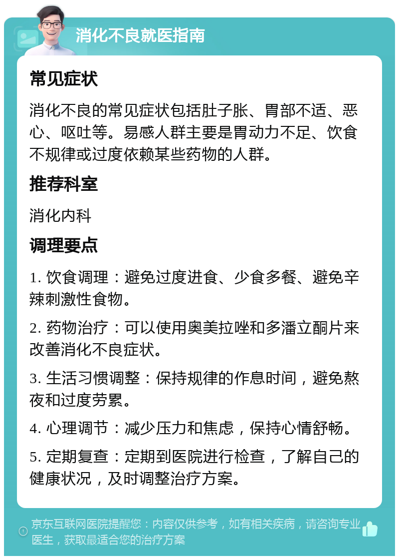 消化不良就医指南 常见症状 消化不良的常见症状包括肚子胀、胃部不适、恶心、呕吐等。易感人群主要是胃动力不足、饮食不规律或过度依赖某些药物的人群。 推荐科室 消化内科 调理要点 1. 饮食调理：避免过度进食、少食多餐、避免辛辣刺激性食物。 2. 药物治疗：可以使用奥美拉唑和多潘立酮片来改善消化不良症状。 3. 生活习惯调整：保持规律的作息时间，避免熬夜和过度劳累。 4. 心理调节：减少压力和焦虑，保持心情舒畅。 5. 定期复查：定期到医院进行检查，了解自己的健康状况，及时调整治疗方案。