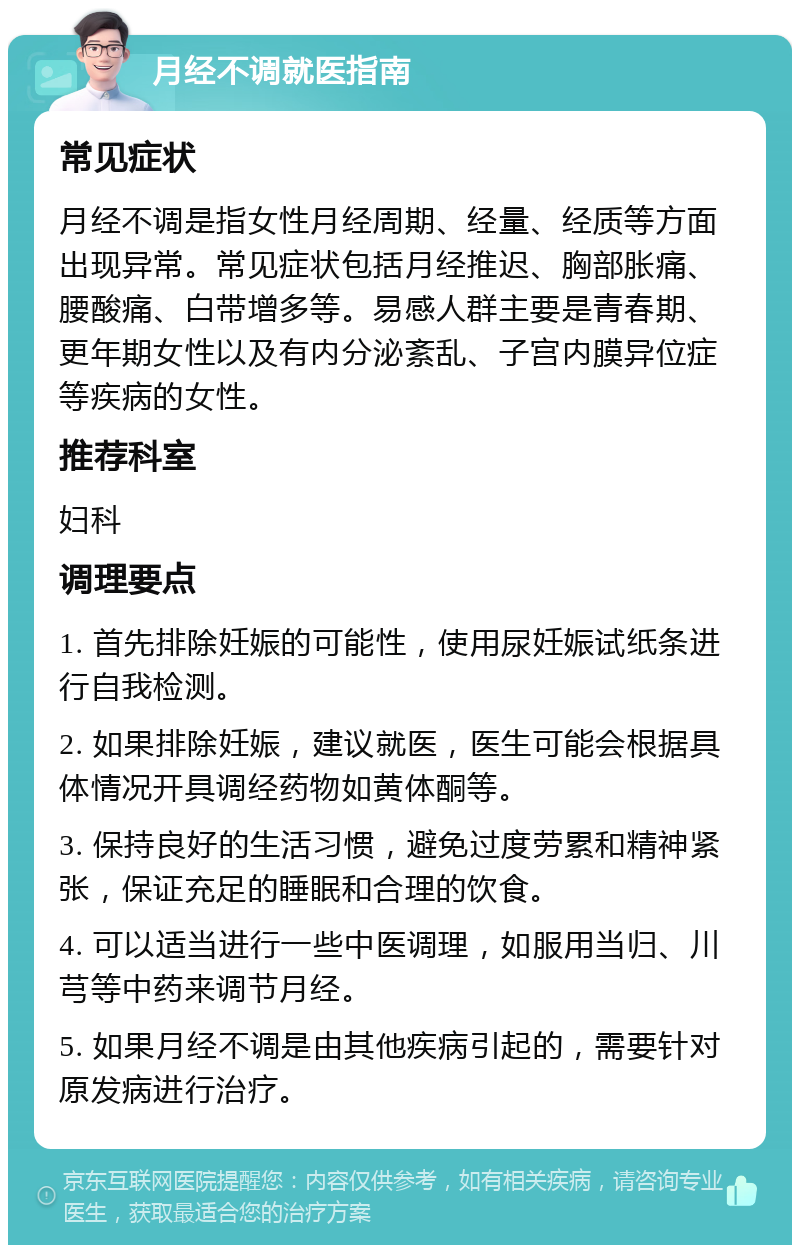 月经不调就医指南 常见症状 月经不调是指女性月经周期、经量、经质等方面出现异常。常见症状包括月经推迟、胸部胀痛、腰酸痛、白带增多等。易感人群主要是青春期、更年期女性以及有内分泌紊乱、子宫内膜异位症等疾病的女性。 推荐科室 妇科 调理要点 1. 首先排除妊娠的可能性，使用尿妊娠试纸条进行自我检测。 2. 如果排除妊娠，建议就医，医生可能会根据具体情况开具调经药物如黄体酮等。 3. 保持良好的生活习惯，避免过度劳累和精神紧张，保证充足的睡眠和合理的饮食。 4. 可以适当进行一些中医调理，如服用当归、川芎等中药来调节月经。 5. 如果月经不调是由其他疾病引起的，需要针对原发病进行治疗。