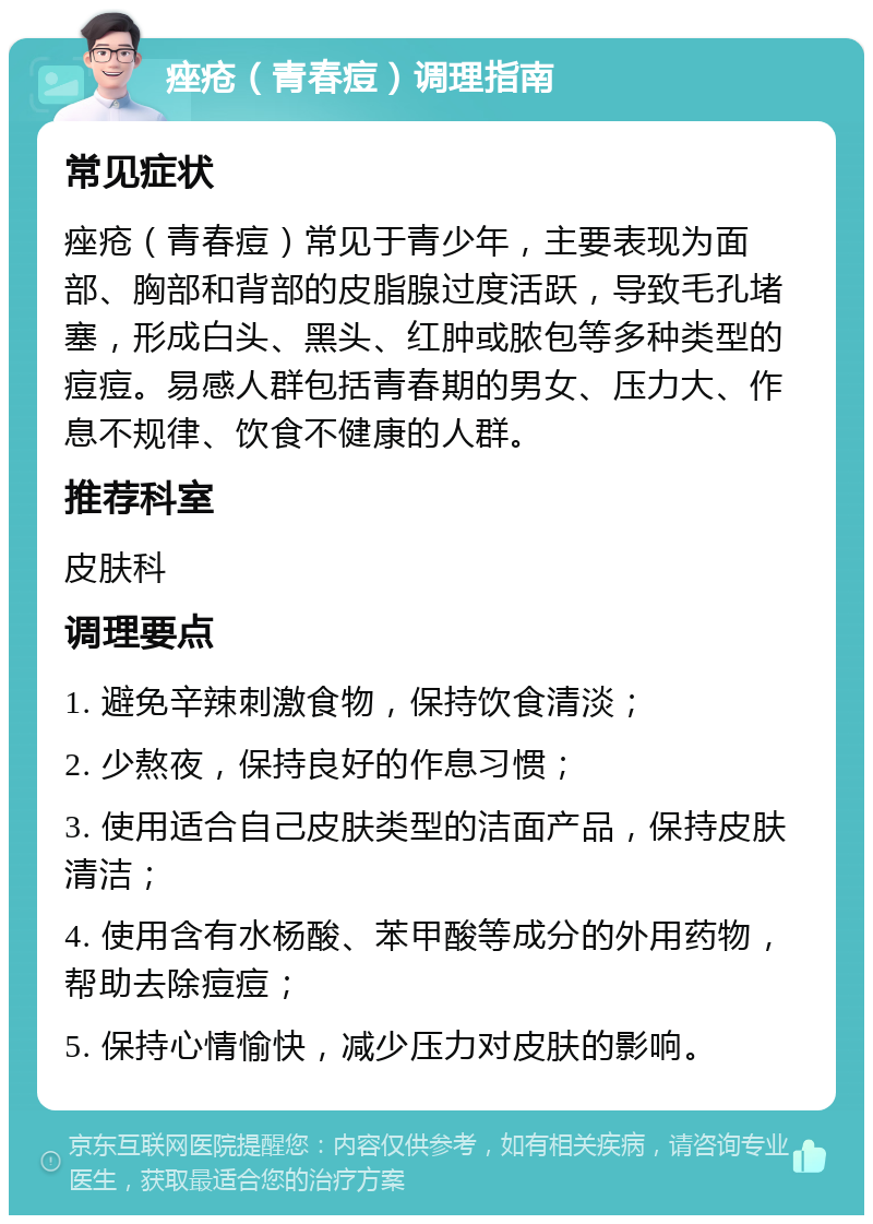 痤疮（青春痘）调理指南 常见症状 痤疮（青春痘）常见于青少年，主要表现为面部、胸部和背部的皮脂腺过度活跃，导致毛孔堵塞，形成白头、黑头、红肿或脓包等多种类型的痘痘。易感人群包括青春期的男女、压力大、作息不规律、饮食不健康的人群。 推荐科室 皮肤科 调理要点 1. 避免辛辣刺激食物，保持饮食清淡； 2. 少熬夜，保持良好的作息习惯； 3. 使用适合自己皮肤类型的洁面产品，保持皮肤清洁； 4. 使用含有水杨酸、苯甲酸等成分的外用药物，帮助去除痘痘； 5. 保持心情愉快，减少压力对皮肤的影响。