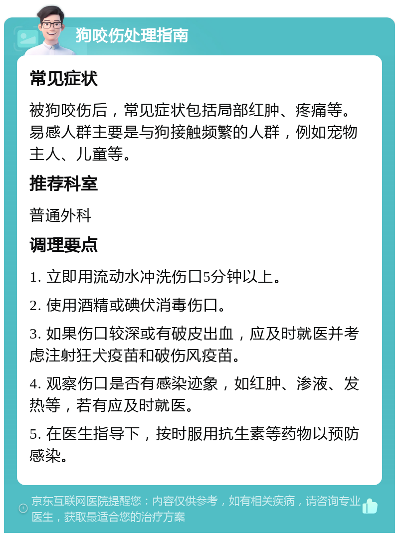 狗咬伤处理指南 常见症状 被狗咬伤后，常见症状包括局部红肿、疼痛等。易感人群主要是与狗接触频繁的人群，例如宠物主人、儿童等。 推荐科室 普通外科 调理要点 1. 立即用流动水冲洗伤口5分钟以上。 2. 使用酒精或碘伏消毒伤口。 3. 如果伤口较深或有破皮出血，应及时就医并考虑注射狂犬疫苗和破伤风疫苗。 4. 观察伤口是否有感染迹象，如红肿、渗液、发热等，若有应及时就医。 5. 在医生指导下，按时服用抗生素等药物以预防感染。