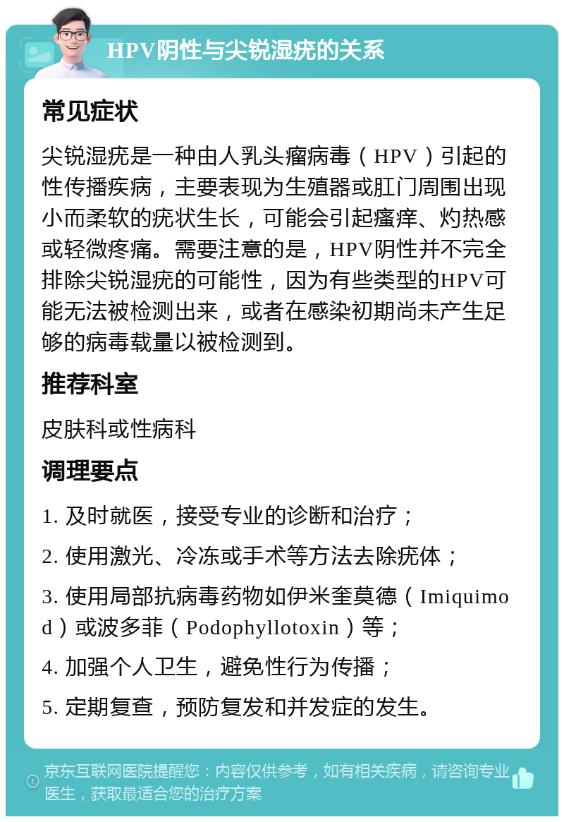 HPV阴性与尖锐湿疣的关系 常见症状 尖锐湿疣是一种由人乳头瘤病毒（HPV）引起的性传播疾病，主要表现为生殖器或肛门周围出现小而柔软的疣状生长，可能会引起瘙痒、灼热感或轻微疼痛。需要注意的是，HPV阴性并不完全排除尖锐湿疣的可能性，因为有些类型的HPV可能无法被检测出来，或者在感染初期尚未产生足够的病毒载量以被检测到。 推荐科室 皮肤科或性病科 调理要点 1. 及时就医，接受专业的诊断和治疗； 2. 使用激光、冷冻或手术等方法去除疣体； 3. 使用局部抗病毒药物如伊米奎莫德（Imiquimod）或波多菲（Podophyllotoxin）等； 4. 加强个人卫生，避免性行为传播； 5. 定期复查，预防复发和并发症的发生。