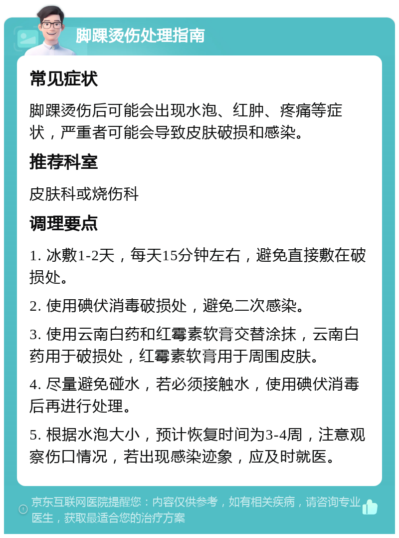 脚踝烫伤处理指南 常见症状 脚踝烫伤后可能会出现水泡、红肿、疼痛等症状，严重者可能会导致皮肤破损和感染。 推荐科室 皮肤科或烧伤科 调理要点 1. 冰敷1-2天，每天15分钟左右，避免直接敷在破损处。 2. 使用碘伏消毒破损处，避免二次感染。 3. 使用云南白药和红霉素软膏交替涂抹，云南白药用于破损处，红霉素软膏用于周围皮肤。 4. 尽量避免碰水，若必须接触水，使用碘伏消毒后再进行处理。 5. 根据水泡大小，预计恢复时间为3-4周，注意观察伤口情况，若出现感染迹象，应及时就医。