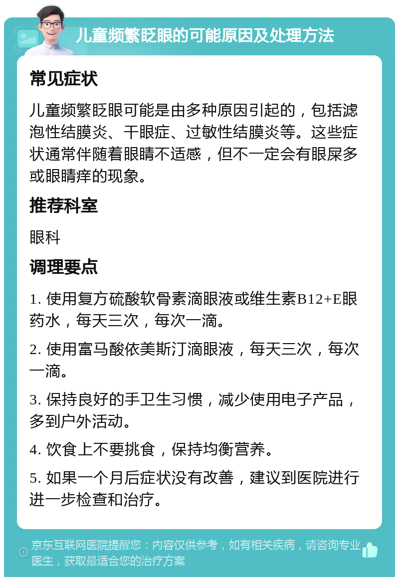 儿童频繁眨眼的可能原因及处理方法 常见症状 儿童频繁眨眼可能是由多种原因引起的，包括滤泡性结膜炎、干眼症、过敏性结膜炎等。这些症状通常伴随着眼睛不适感，但不一定会有眼屎多或眼睛痒的现象。 推荐科室 眼科 调理要点 1. 使用复方硫酸软骨素滴眼液或维生素B12+E眼药水，每天三次，每次一滴。 2. 使用富马酸依美斯汀滴眼液，每天三次，每次一滴。 3. 保持良好的手卫生习惯，减少使用电子产品，多到户外活动。 4. 饮食上不要挑食，保持均衡营养。 5. 如果一个月后症状没有改善，建议到医院进行进一步检查和治疗。