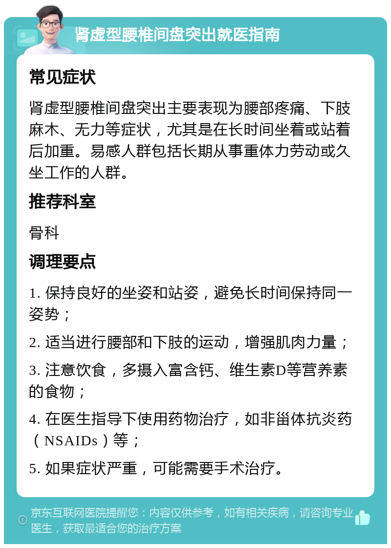 肾虚型腰椎间盘突出就医指南 常见症状 肾虚型腰椎间盘突出主要表现为腰部疼痛、下肢麻木、无力等症状，尤其是在长时间坐着或站着后加重。易感人群包括长期从事重体力劳动或久坐工作的人群。 推荐科室 骨科 调理要点 1. 保持良好的坐姿和站姿，避免长时间保持同一姿势； 2. 适当进行腰部和下肢的运动，增强肌肉力量； 3. 注意饮食，多摄入富含钙、维生素D等营养素的食物； 4. 在医生指导下使用药物治疗，如非甾体抗炎药（NSAIDs）等； 5. 如果症状严重，可能需要手术治疗。