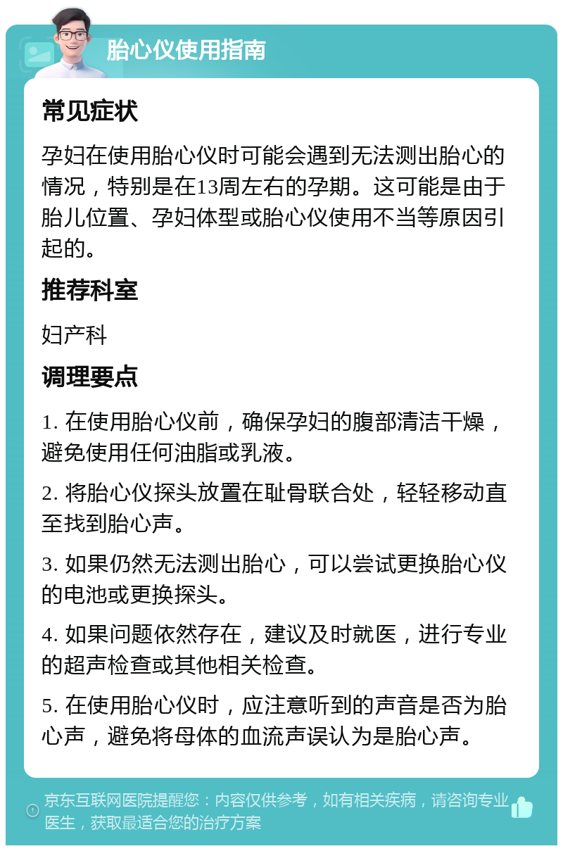 胎心仪使用指南 常见症状 孕妇在使用胎心仪时可能会遇到无法测出胎心的情况，特别是在13周左右的孕期。这可能是由于胎儿位置、孕妇体型或胎心仪使用不当等原因引起的。 推荐科室 妇产科 调理要点 1. 在使用胎心仪前，确保孕妇的腹部清洁干燥，避免使用任何油脂或乳液。 2. 将胎心仪探头放置在耻骨联合处，轻轻移动直至找到胎心声。 3. 如果仍然无法测出胎心，可以尝试更换胎心仪的电池或更换探头。 4. 如果问题依然存在，建议及时就医，进行专业的超声检查或其他相关检查。 5. 在使用胎心仪时，应注意听到的声音是否为胎心声，避免将母体的血流声误认为是胎心声。