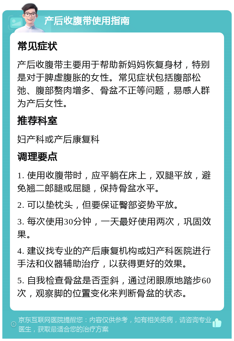 产后收腹带使用指南 常见症状 产后收腹带主要用于帮助新妈妈恢复身材，特别是对于脾虚腹胀的女性。常见症状包括腹部松弛、腹部赘肉增多、骨盆不正等问题，易感人群为产后女性。 推荐科室 妇产科或产后康复科 调理要点 1. 使用收腹带时，应平躺在床上，双腿平放，避免翘二郎腿或屈腿，保持骨盆水平。 2. 可以垫枕头，但要保证臀部姿势平放。 3. 每次使用30分钟，一天最好使用两次，巩固效果。 4. 建议找专业的产后康复机构或妇产科医院进行手法和仪器辅助治疗，以获得更好的效果。 5. 自我检查骨盆是否歪斜，通过闭眼原地踏步60次，观察脚的位置变化来判断骨盆的状态。